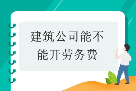 建筑公司能否开具“劳务费”发票？兼谈劳务服务的税务处理与合规要点